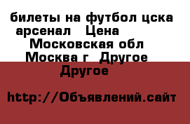 билеты на футбол цска-арсенал › Цена ­ 3 000 - Московская обл., Москва г. Другое » Другое   